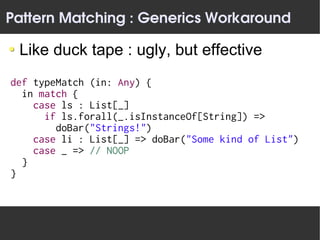 Pattern Matching : Generics Workaround

 Like duck tape : ugly, but effective
def typeMatch (in: Any) {
  in match {
    case ls : List[_]
      if ls.forall(_.isInstanceOf[String]) =>
        doBar("Strings!")
    case li : List[_] => doBar("Some kind of List")
    case _ => // NOOP
  }
}
 