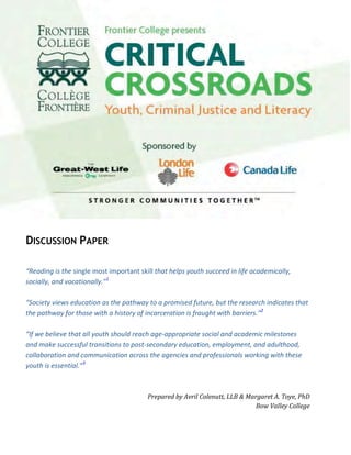  
 
 
DISCUSSION PAPER
 
“Reading is the single most important skill that helps youth succeed in life academically, 
socially, and vocationally.”1
 
 
“Society views education as the pathway to a promised future, but the research indicates that 
the pathway for those with a history of incarceration is fraught with barriers.”2
 
 
“If we believe that all youth should reach age‐appropriate social and academic milestones 
and make successful transitions to post‐secondary education, employment, and adulthood, 
collaboration and communication across the agencies and professionals working with these 
youth is essential.”3
 
 
 
Prepared by Avril Colenutt, LLB & Margaret A. Toye, PhD 
Bow Valley College 
 