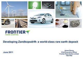 DRAFT




Developing Zandkopsdrift- a world-class rare earth deposit


                                                  James Kenny
June 2011                                    Chief Executive Officer
                                           Frontier Rare Earths Limited
                                                     TSX:FRO
 