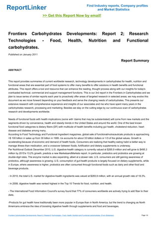 Find Industry reports, Company profiles
ReportLinker                                                                                                     and Market Statistics
                                              >> Get this Report Now by email!



Frontiers                      Carbohydrates                                  Developments:                                    Report              2;    Research
Technologies                                 -          Food,                   Health,                     Nutrition                        and        Functional
carbohydrates.
Published on January 2011

                                                                                                                                                   Report Summary

ABSTRACT



This report provides summaries of current worldwide research, technology developments in carbohydrates for health, nutrition and
functional areas that are essential part of food systems to offer many benefits to offer solutions in health benefits and functional
attributes. This report offers a tool and resource that can enhance the reading, thought process along with our insights for today's
overloaded technical, commercial and support management functions. This is our 3rd report in the Frontiers in Carbohydrates and we
plan to issue series of similar reports each year to proactively offer areas of targeted research in selected areas; we may evolve this
document as we move forward depending on your feedback and serve the changing needs of carbohydrates. This presents our
extensive research with comprehensive experience and insights of our associates and me who have spent many years in the
carbohydrates research, processing and marketing. Besides we stay on the cutting edge by our continuous scan of carbohydrates
research and developments worldwide.


Needs of functional foods with health implications (some with 'claims that may be substantiated) will come from new markets and the
segments driven by convenience, health and obesity trends in the United States and around the world. One of the best known
functional food categories is dietary fibers (DF) with multitude of health benefits including gut health, cholesterol reduction, heart
disease and diabetes among many.
According to Food Technology and Functional Ingredient magazines, global sale of functional/nutraceuticals products is approaching
>$ 100 billion in sales up from 30 billion in 1995. Us accounts for about 33 billion dollars or 1/3 of the global values. Growth is
accelerating because of economic and demand of health foods. Consumers are realizing that healthy eating habit is better way to
manage illness than medication, and a crossover between foods, fortification and dietary supplements is underway.
Per Nutritional Outlook December 2010, U.S. digestive-health category is currently valued at $265.9 million and will grow to $495.3
million by 2015'a 13.2% growth, predicts a new MarketsandMarkets report. In particular, prebiotics and probiotics are growing at
double-digit rates. The enzyme market is also expanding, albeit at a slower rate. U.S. consumers are still gaining awareness of
probiotics, although awareness is growing. U.S. consumption of gut-health products is largely focused on dietary supplements, while
in Europe, where awareness is higher, probiotics are often consumed through functional foods such as dairy and other food and
beverage products.


- In 2010, the total U.S. market for digestive-health ingredients was valued at $265.9 million, with an annual growth rate of 18.3%.


- In 2008, digestive health was ranked highest in the Top 10 Trends for food, nutrition, and health.


- The International Food Information Council's survey found that 77% of consumers worldwide are actively trying to add fiber to their
diets.


-Products for gut health have traditionally been more popular in Europe than in North America, but the trend is changing as North
Americans embrace the idea of boosting digestive health through supplements and food and beverages.


Frontiers Carbohydrates Developments: Report 2; Research Technologies - Food, Health, Nutrition and Functional carbohydrates. (From Slideshare)               Page 1/4
 