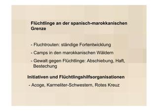 Flüchtlinge an der spanisch-marokkanischen
 Grenze


 - Fluchtrouten: ständige Fortentwicklung
 - Camps in den marokkanischen Wäldern
 - Gewalt gegen Flüchtlinge: Abschiebung, Haft,
   Bestechung

Initiativen und Flüchtlingshilfsorganisationen
- Acoge, Karmeliter-Schwestern, Rotes Kreuz
 
