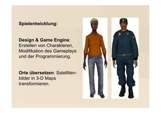 Spielentwicklung:


Design & Game Engine:
Erstellen von Charakteren,
Modifikation des Gameplays
und der Programmierung.


Orte übersetzen: Satelliten-
bilder in 3-D Maps
transformieren.
 