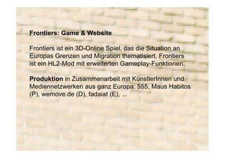Frontiers: Game & Website

Frontiers ist ein 3D-Online Spiel, das die Situation an
Europas Grenzen und Migration thematisiert. Frontiers
ist ein HL2-Mod mit erweiterten Gameplay-Funktionen.

Produktion in Zusammenarbeit mit KünstlerInnen und
Mediennetzwerken aus ganz Europa: 555, Maus Habitos
(P), wemove.de (D), fadaiat (E), ...
 