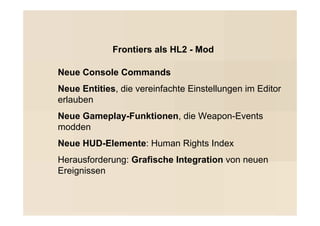 Frontiers als HL2 - Mod

Neue Console Commands
Neue Entities, die vereinfachte Einstellungen im Editor
erlauben
Neue Gameplay-Funktionen, die Weapon-Events
modden
Neue HUD-Elemente: Human Rights Index
Herausforderung: Grafische Integration von neuen
Ereignissen
 