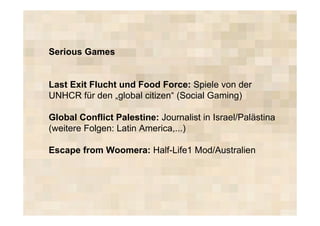 Serious Games


Last Exit Flucht und Food Force: Spiele von der
UNHCR für den „global citizen“ (Social Gaming)

Global Conflict Palestine: Journalist in Israel/Palästina
(weitere Folgen: Latin America,...)

Escape from Woomera: Half-Life1 Mod/Australien
 