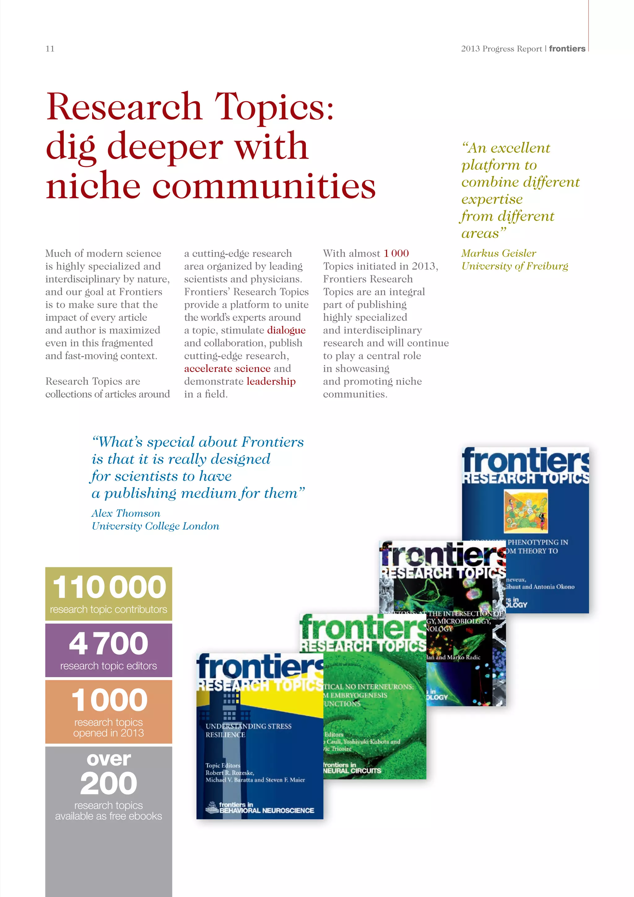 11	 2013 Progress Report | frontiers
Research Topics:
dig deeper with
niche communities
Much of modern science
is highly specialized and
interdisciplinary by nature,
and our goal at Frontiers
is to make sure that the
impact of every article
and author is maximized
even in this fragmented
and fast-moving context.
Research Topics are
collections of articles around
a cutting-edge research
area organized by leading
scientists and physicians.
Frontiers’ Research Topics
provide a platform to unite
the world’s experts around
a topic, stimulate dialogue
and collaboration, publish
cutting-edge research,
accelerate science and
demonstrate leadership
in a field.
With almost 1 000
Topics initiated in 2013,
Frontiers Research
Topics are an integral
part of publishing
highly specialized
and interdisciplinary
research and will continue
to play a central role
in showcasing
and promoting niche
communities.
“An excellent
platform to
combine different
expertise
from different
areas”
Markus Geisler
University of Freiburg
“What’s special about Frontiers
is that it is really designed
for scientists to have
a publishing medium for them”
Alex Thomson
University College London
110000research topic contributors
4700research topic editors
1000research topics
opened in 2013
research topics
available as free ebooks
over
200
 