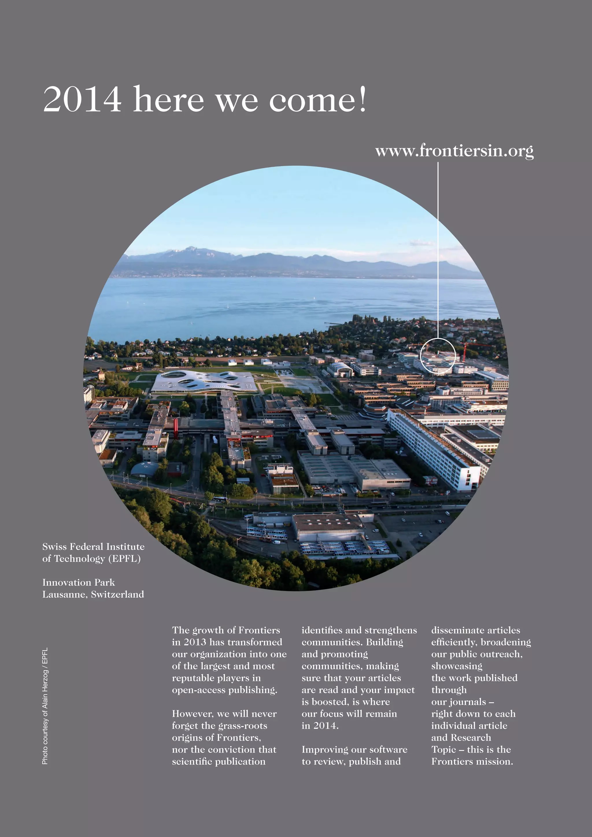 2014 here we come!
The growth of Frontiers
in 2013 has transformed
our organization into one
of the largest and most
reputable players in
open-access publishing.
However, we will never
forget the grass-roots
origins of Frontiers,
nor the conviction that
scientific publication
identifies and strengthens
communities. Building
and promoting
communities, making
sure that your articles
are read and your impact
is boosted, is where
our focus will remain
in 2014.
Improving our software
to review, publish and
disseminate articles
efficiently, broadening
our public outreach,
showcasing
the work published
through
our journals –
right down to each
individual article
and Research
Topic – this is the
Frontiers mission.
www.frontiersin.org
Swiss Federal Institute
of Technology (EPFL)
Innovation Park
Lausanne, Switzerland
PhotocourtesyofAlainHerzog/EPFL
 