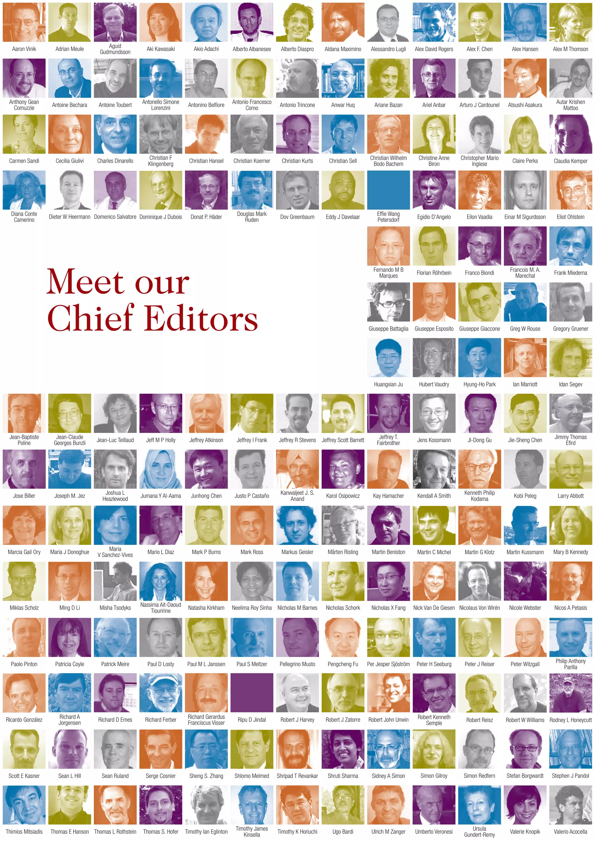Meet our
Chief Editors
Aaron Vinik
Anthony Gean
Comuzzie
Carmen Sandi
Diana Conte
Camerino
Adrian Meule
Antoine Bechara
Cecilia Giulivi
Dieter W Heermann
Agust
Gudmundsson
Antoine Toubert
Charles Dinarello
Domenico Salvatore
Aki Kawasaki
Antonello Simone
Lorenzini
Christian F
Klingenberg
Dominique J Dubois
Akio Adachi
Antonino Belfiore
Christian Hansel
Donat P. Häder
Alberto Albanesee
Antonio Francesco
Corno
Christian Koerner
Douglas Mark
Ruden
Alberto Diaspro
Antonio Trincone
Christian Kurts
Dov Greenbaum
Aldana Maximino
Anwar Huq
Christian Sell
Eddy J Davelaar
Alessandro Lugli
Ariane Bazan
Christian Wilhelm
Bodo Bachem
Effie Wang
Petersdorf
Alex David Rogers
Ariel Anbar
Christine Anne
Biron
Egidio D‘Angelo
Alex F. Chen
Arturo J Cardounel
Christopher Mario
Inglese
Eilon Vaadia
Alex Hansen
Atsushi Asakura
Claire Perks
Einar M Sigurdsson
Alex M Thomson
Autar Krishen
Mattoo
Claudia Kemper
Eliot Ohlstein
Fernando M B
Marques
Florian Röhrbein Franco Biondi
Francois M. A.
Marechal
Frank Miedema
Giuseppe Esposito Giuseppe Giaccone Greg W Rouse Gregory Gruener
Hubert Vaudry Hyung-Ho Park Ian Marriott Idan Segev
Jens Kossmann Ji-Dong Gu Jie-Sheng Chen
Jimmy Thomas
Efird
Larry AbbottKendall A Smith
Kenneth Philip
Kodama
Kobi Peleg
Martin C Michel Martin G Klotz Martin Kussmann Mary B Kennedy
Nick Van De Giesen Nicolaus Von Wirén Nicole Webster Nicos A Petasis
Peter H Seeburg Peter J Reiser Peter Witzgall
Philip Anthony
Parilla
Umberto Veronesi
Ursula
Gundert-Remy
Valerie Knopik Valerio Acocella
Simon Gilroy Simon Redfern Stefan Borgwardt Stephen J Pandol
Robert Kenneth
Semple
Robert Reisz Robert W Williams Rodney L Honeycutt
Giuseppe Battaglia
Huangxian Ju
Jean-Baptiste
Poline
Jean-Claude
Georges Bunzli
Jean-Luc Teillaud Jeff M P Holly Jeffrey Atkinson Jeffrey I Frank Jeffrey R Stevens Jeffrey Scott Barrett
Jeffrey T.
Fairbrother
Jose Biller Joseph M. Jez
Joshua L
Heazlewood
Jumana Y Al-Aama Junhong Chen Justo P Castaño
Kanwaljeet J. S.
Anand
Karol Osipowicz Kay Hamacher
Marcia Gail Ory Maria J Donoghue
Maria
V Sanchez-Vives
Mario L Diaz Mark P Burns Mark Ross Markus Geisler Mårten Risling Martin Beniston
Thomas E Hanson Thomas L Rothstein Thomas S. Hofer Timothy Ian Eglinton
Timothy James
Kinsella
Timothy K Horiuchi Ugo Bardi Ulrich M ZangerThimios Mitsiadis
Sean L Hill Sean Ruland Serge Cosnier Sheng S. Zhang Shlomo Melmed Shripad T Revankar Shruti Sharma Sidney A SimonScott E Kasner
Ricardo González
Richard A
Jorgensen
Richard D Emes Richard Ferber
Richard Gerardus
Franciscus Visser
Ripu D Jindal Robert J Harvey Robert J Zatorre Robert John Unwin
Patrick Meire Paul D Losty Paul M L Janssen Paul S Meltzer Pellegrino Musto Pengcheng Fu Per Jesper SjöströmPatricia CoylePaolo Pinton
Miklas Scholz Ming D Li Misha Tsodyks
Nassima Ait-Daoud
Tiouririne
Natasha Kirkham Neelima Roy Sinha Nicholas M Barnes Nicholas Schork Nicholas X Fang
 