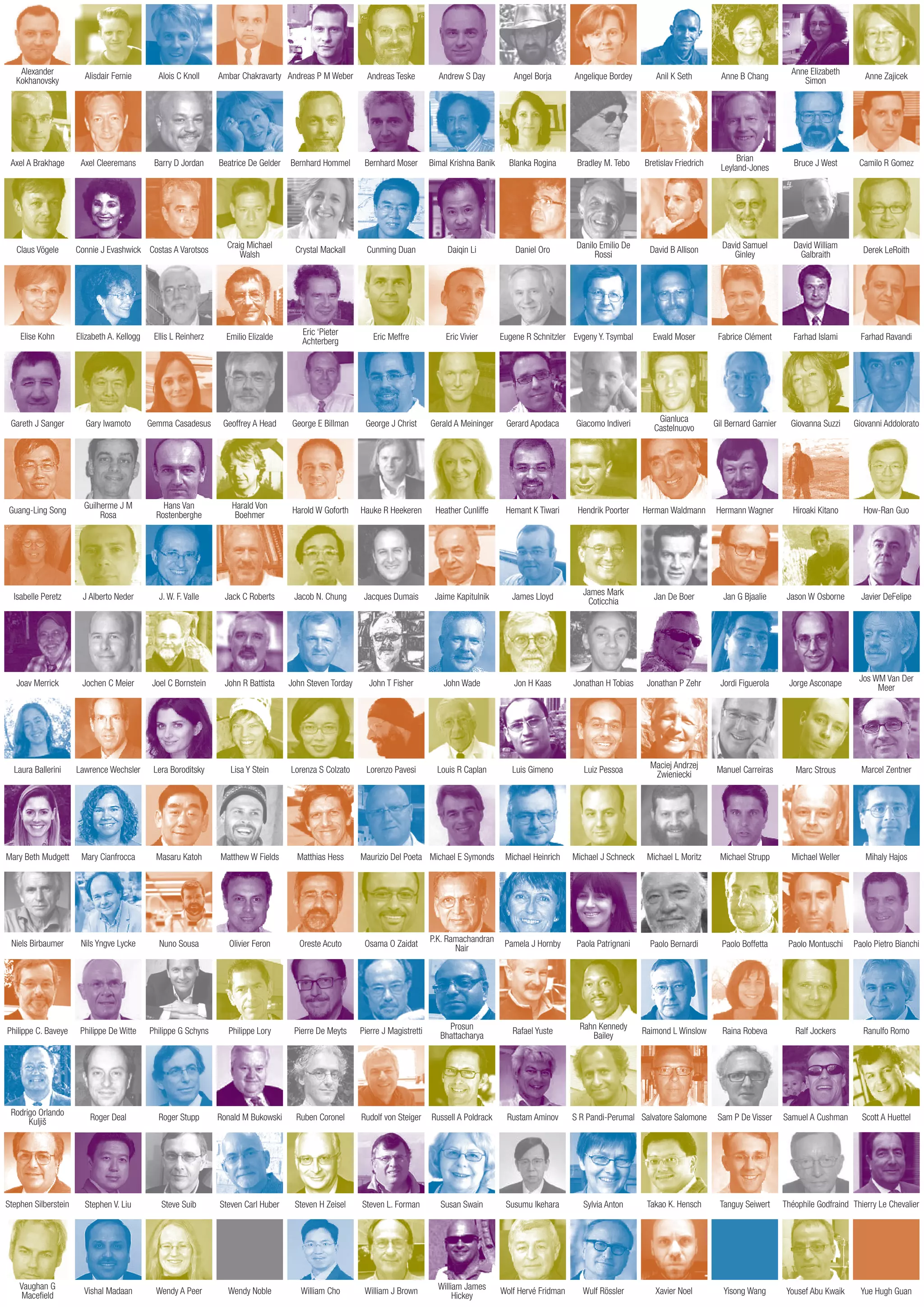 Alexander
Kokhanovsky
Axel A Brakhage
Claus Vögele
Elise Kohn
Laura Ballerini
Mary Beth Mudgett
Nils Yngve Lycke
Philippe De Witte
Stephen V. Liu
Vishal Madaan
Alisdair Fernie
Axel Cleeremans
Connie J Evashwick
Elizabeth A. Kellogg
Lawrence Wechsler
Mary Cianfrocca
Nuno Sousa
Philippe G Schyns
Steve Suib
Wendy A Peer
Alois C Knoll
Barry D Jordan
Costas A Varotsos
Ellis L Reinherz
Lera Boroditsky
Masaru Katoh
Olivier Feron
Philippe Lory
Steven Carl Huber
Wendy Noble
Ambar Chakravarty
Beatrice De Gelder
Craig Michael
Walsh
Emilio Elizalde
Lisa Y Stein
Matthew W Fields
Oreste Acuto
Pierre De Meyts
Steven H Zeisel
William Cho
Andreas P M Weber
Bernhard Hommel
Crystal Mackall
Eric ‘Pieter
Achterberg
Lorenza S Colzato
Matthias Hess
Osama O Zaidat
Pierre J Magistretti
Steven L. Forman
William J Brown
Andreas Teske
Bernhard Moser
Cunming Duan
Eric Meffre
Lorenzo Pavesi
Maurizio Del Poeta
P.K. Ramachandran
Nair
Prosun
Bhattacharya
Susan Swain
William James
Hickey
Andrew S Day
Bimal Krishna Banik
Daiqin Li
Eric Vivier
Louis R Caplan
Michael E Symonds
Pamela J Hornby
Rafael Yuste
Susumu Ikehara
Wolf Hervé Fridman
Angel Borja
Blanka Rogina
Daniel Oro
Eugene R Schnitzler
Luis Gimeno
Michael Heinrich
Paola Patrignani
Rahn Kennedy
Bailey
Sylvia Anton
Wulf Rössler
Angelique Bordey
Bradley M. Tebo
Danilo Emilio De
Rossi
Evgeny Y. Tsymbal
Luiz Pessoa
Michael J Schneck
Paolo Bernardi
Raimond L Winslow
Takao K. Hensch
Xavier Noel
Anil K Seth
Bretislav Friedrich
David B Allison
Ewald Moser
Maciej Andrzej
Zwieniecki
Michael L Moritz
Paolo Boffetta
Raina Robeva
Tanguy Seiwert
Yisong Wang
Anne B Chang
Brian
Leyland-Jones
David Samuel
Ginley
Fabrice Clément
Manuel Carreiras
Michael Strupp
Paolo Montuschi
Ralf Jockers
Théophile Godfraind
Yousef Abu Kwaik
Anne Elizabeth
Simon
Bruce J West
David William
Galbraith
Farhad Islami
Marc Strous
Michael Weller
Paolo Pietro Bianchi
Ranulfo Romo
Thierry Le Chevalier
Yue Hugh Guan
Anne Zajicek
Camilo R Gomez
Derek LeRoith
Farhad Ravandi
Gary Iwamoto Gemma Casadesus Geoffrey A Head George E Billman George J Christ Gerald A Meininger Gerard Apodaca Giacomo Indiveri
Gianluca
Castelnuovo
Gil Bernard Garnier Giovanna Suzzi Giovanni AddoloratoGareth J Sanger
Hans Van
Rostenberghe
Harald Von
Boehmer
Harold W Goforth Hauke R Heekeren Heather Cunliffe Hemant K Tiwari Hendrik Poorter Herman Waldmann Hermann Wagner Hiroaki KitanoGuang-Ling Song
Guilherme J M
Rosa
Mihaly Hajos
Roger Deal Roger Stupp Ronald M Bukowski Rudolf von Steiger Russell A Poldrack Rustam Aminov S R Pandi-Perumal Salvatore Salomone Sam P De Visser Samuel A Cushman Scott A HuettelRuben Coronel
Jan De Boer Jan G Bjaalie Jason W OsborneIsabelle Peretz J Alberto Neder J. W. F. Valle Jack C Roberts Jacob N. Chung Jacques Dumais Jaime Kapitulnik James Lloyd
James Mark
Coticchia
Jonathan P Zehr Jordi Figuerola Jorge AsconapeJoav Merrick Jochen C Meier Joel C Bornstein John R Battista John Steven Torday John T Fisher John Wade Jon H Kaas Jonathan H Tobias
Niels Birbaumer
Philippe C. Baveye
Stephen Silberstein
Vaughan G
Macefield
Rodrigo Orlando
Kuljiš
How-Ran Guo
Javier DeFelipe
Jos WM Van Der
Meer
Marcel Zentner
 