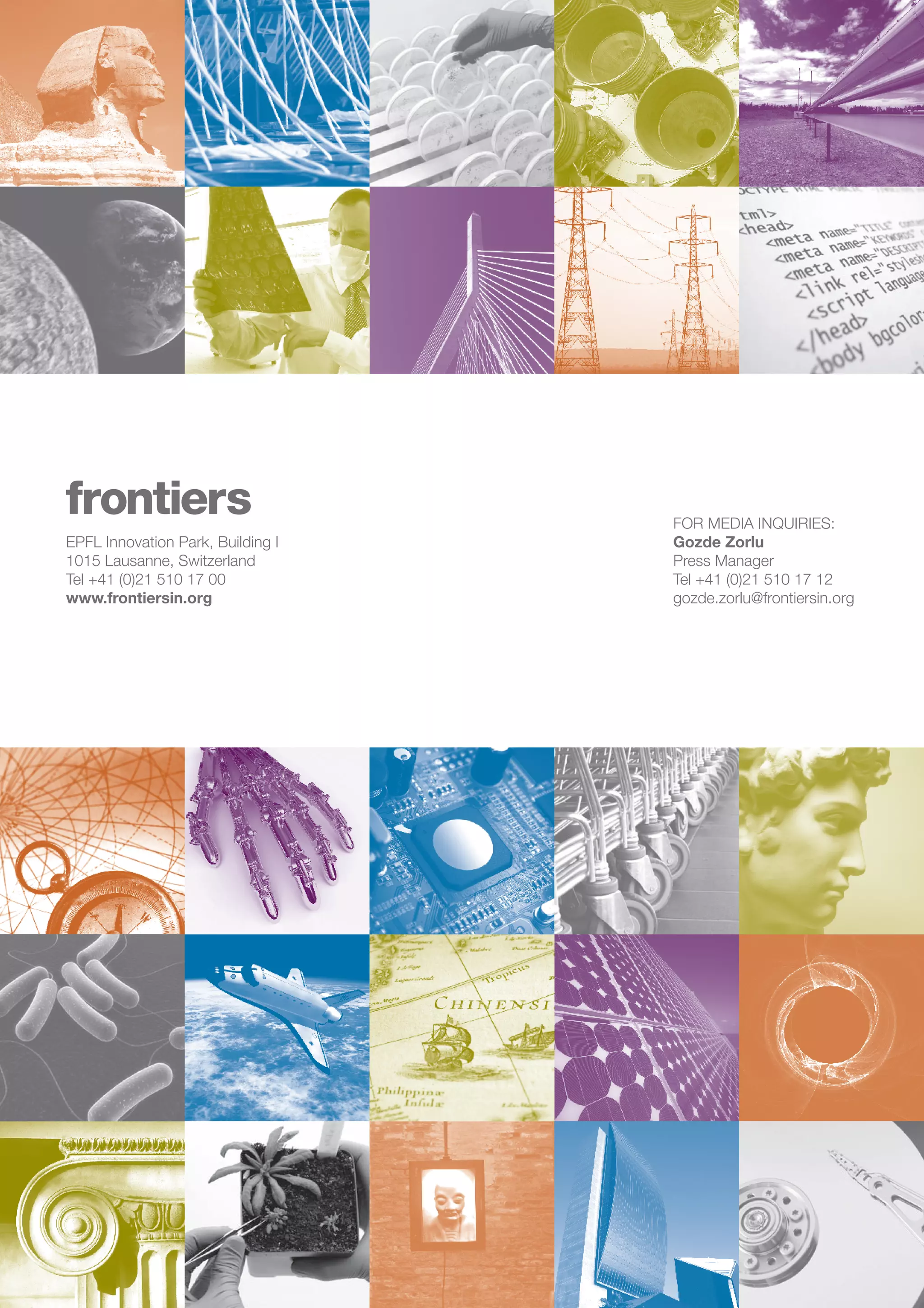 frontiers | 2013 Progress Report	 16
EPFL Innovation Park, Building I
1015 Lausanne, Switzerland
Tel +41 (0)21 510 17 00
www.frontiersin.org
FOR MEDIA INQUIRIES:
Gozde Zorlu
Press Manager
Tel +41 (0)21 510 17 12
gozde.zorlu@frontiersin.org
 