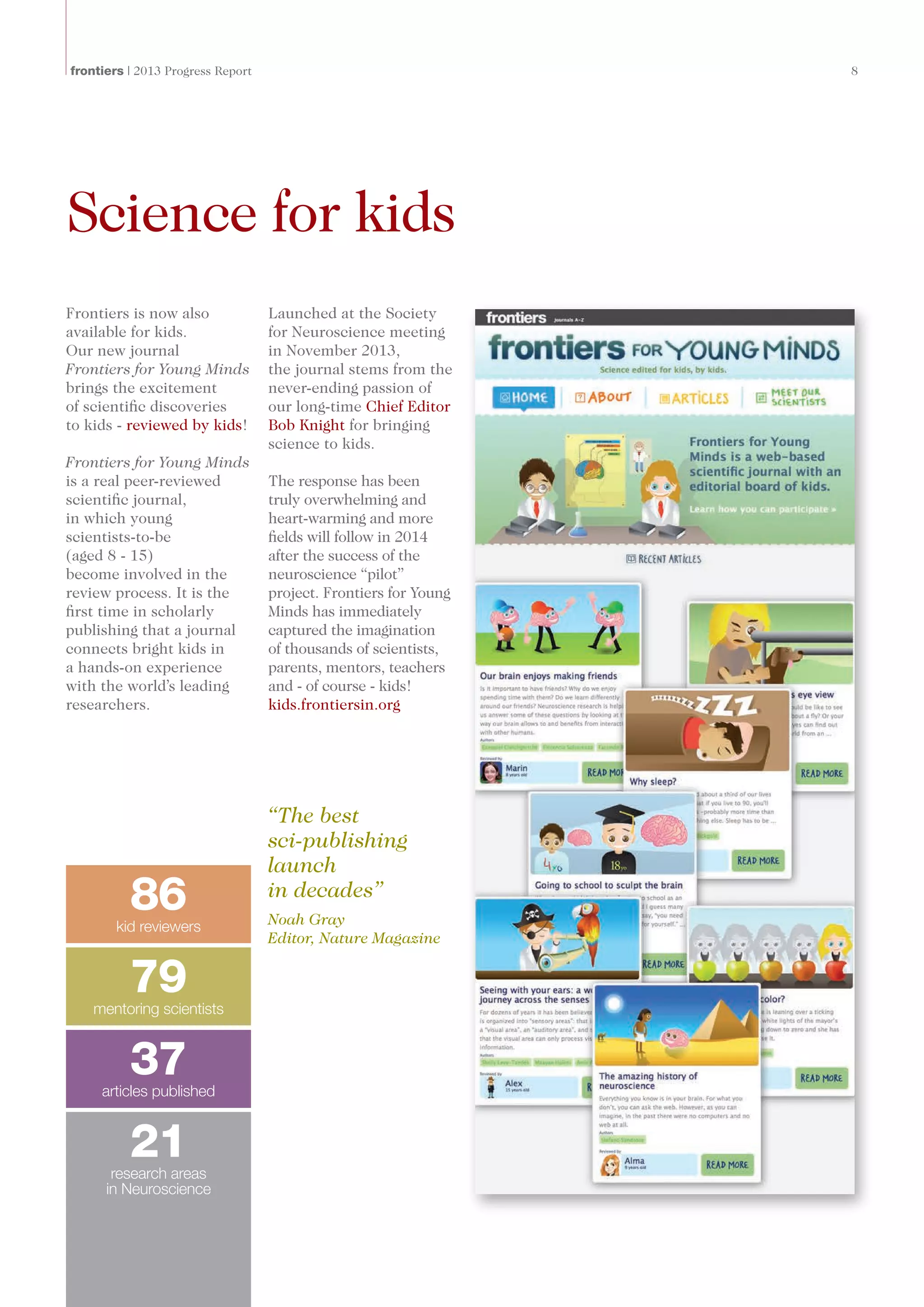 frontiers | 2013 Progress Report	 8
Science for kids
Frontiers is now also
available for kids.
Our new journal
Frontiers for Young Minds
brings the excitement
of scientific discoveries
to kids - reviewed by kids!
Frontiers for Young Minds
is a real peer-reviewed
scientific journal,
in which young
scientists-to-be
(aged 8 - 15)
become involved in the
review process. It is the
first time in scholarly
publishing that a journal
connects bright kids in
a hands-on experience
with the world’s leading
researchers.
Launched at the Society
for Neuroscience meeting
in November 2013,
the journal stems from the
never-ending passion of
our long-time Chief Editor
Bob Knight for bringing
science to kids.
The response has been
truly overwhelming and
heart-warming and more
fields will follow in 2014
after the success of the
neuroscience “pilot”
project. Frontiers for Young
Minds has immediately
captured the imagination
of thousands of scientists,
parents, mentors, teachers
and - of course - kids!
kids.frontiersin.org
“The best
sci-publishing
launch
in decades”
Noah Gray
Editor, Nature Magazine
79mentoring scientists
21research areas
in Neuroscience
86kid reviewers
37articles published
 