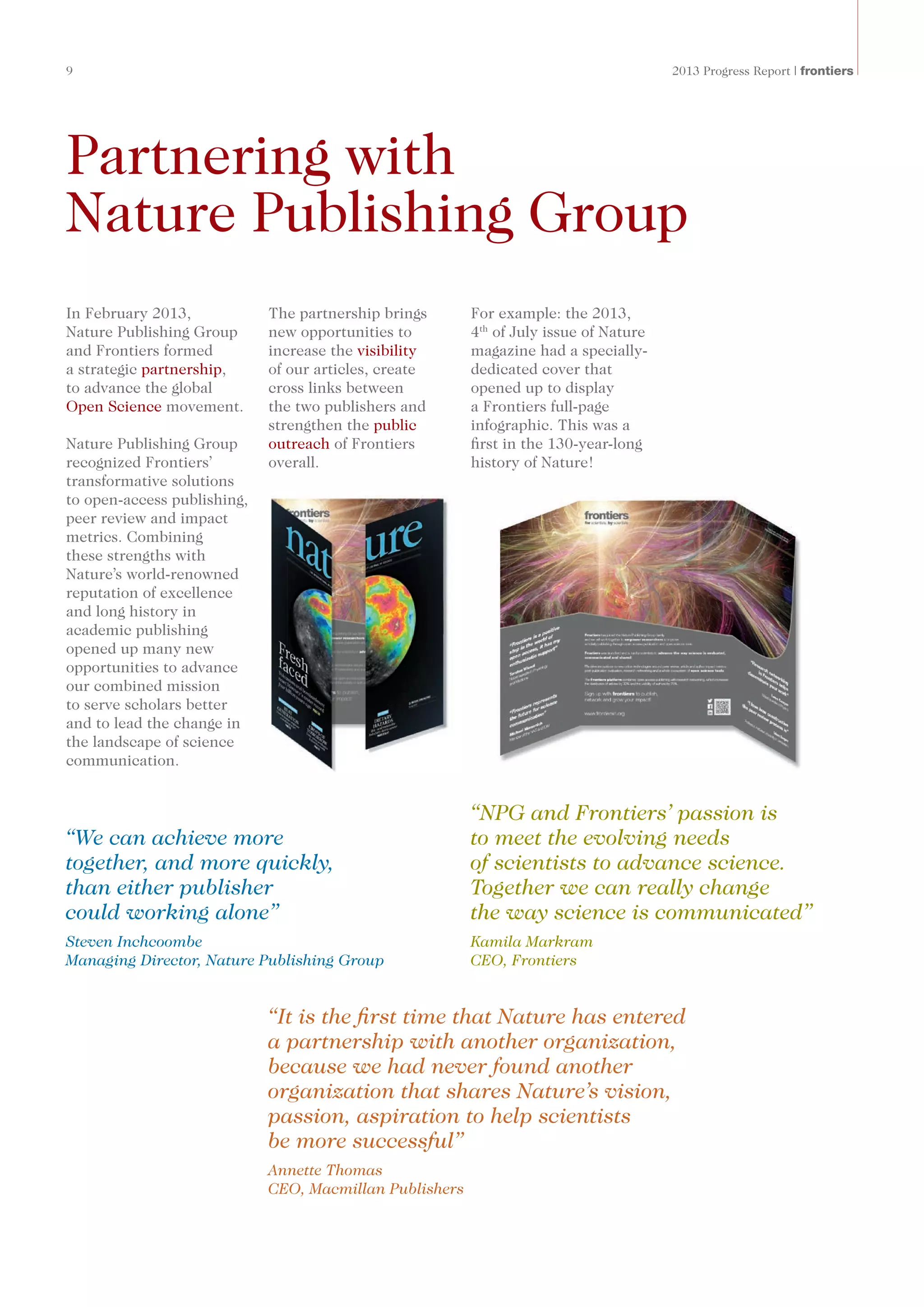 9	 2013 Progress Report | frontiers
Partnering with
Nature Publishing Group
In February 2013,
Nature Publishing Group
and Frontiers formed
a strategic partnership,
to advance the global
Open Science movement.
Nature Publishing Group
recognized Frontiers’
transformative solutions
to open-access publishing,
peer review and impact
metrics. Combining
these strengths with
Nature’s world-renowned
reputation of excellence
and long history in
academic publishing
opened up many new
opportunities to advance
our combined mission
to serve scholars better
and to lead the change in
the landscape of science
communication.
The partnership brings
new opportunities to
increase the visibility
of our articles, create
cross links between
the two publishers and
strengthen the public
outreach of Frontiers
overall.
“NPG and Frontiers’ passion is
to meet the evolving needs
of scientists to advance science.
Together we can really change
the way science is communicated”
Kamila Markram
CEO, Frontiers
“We can achieve more
together, and more quickly,
than either publisher
could working alone”
Steven Inchcoombe
Managing Director, Nature Publishing Group
“It is the first time that Nature has entered
a partnership with another organization,
because we had never found another
organization that shares Nature’s vision,
passion, aspiration to help scientists
be more successful”
Annette Thomas
CEO, Macmillan Publishers
For example: the 2013,
4th
of July issue of Nature
magazine had a specially-
dedicated cover that
opened up to display
a Frontiers full-page
infographic. This was a
first in the 130-year-long
history of Nature!
 