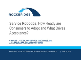 Service Robotics: How Ready are
Consumers to Adopt and What Drives
Acceptance?
CHARLES L. COLBY, ROCKBRIDGE ASSOCIATES, INC.
A. PARASURAMAN, UNIVERSITY OF MIAMI
PRESENTED TO THE 25TH ANNUAL FRONTIERS IN SERVICES CONFERENCE | JUNE 24, 2016
 