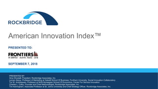 American Innovation Index™
PRESENTED TO:
SEPTEMBER 7, 2018
PRESENTED BY
Gina Woodall, President, Rockbridge Associates, Inc.
Lerzan Aksoy, Professor of Marketing at Gabelli School Of Business, Fordham University, Social Innovation Collaboratory
Tor W. Andreassen, Professor at NHH-Norwegian School Of Economics, Center For Service Innovation
Charles L. Colby, Founder and Chief Methodologist, Rockbridge Associates, Inc.
Tim Keiningham, Associate Professor at St. Johns University and Chief Strategy Officer, Rockbridge Associates, Inc.
 