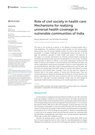 TYPE Perspective
PUBLISHED 22 February 2023
DOI 10.3389/fpubh.2023.1091533
OPEN ACCESS
EDITED BY
Nerges Mistry,
The Foundation for Medical Research, India
REVIEWED BY
Nachiket Mor,
The Banyan Academy of Leadership in Mental
Health, India
*CORRESPONDENCE
Anuja Jayaraman
anuja@snehamumbai.org
SPECIALTY SECTION
This article was submitted to
Public Health Policy,
a section of the journal
Frontiers in Public Health
RECEIVED 08 November 2022
ACCEPTED 31 January 2023
PUBLISHED 22 February 2023
CITATION
Jayaraman A and Fernandez A (2023) Role of
civil society in health care: Mechanisms for
realizing universal health coverage in
vulnerable communities of India.
Front. Public Health 11:1091533.
doi: 10.3389/fpubh.2023.1091533
COPYRIGHT
© 2023 Jayaraman and Fernandez. This is an
open-access article distributed under the terms
of the Creative Commons Attribution License
(CC BY). The use, distribution or reproduction
in other forums is permitted, provided the
original author(s) and the copyright owner(s)
are credited and that the original publication in
this journal is cited, in accordance with
accepted academic practice. No use,
distribution or reproduction is permitted which
does not comply with these terms.
Role of civil society in health care:
Mechanisms for realizing
universal health coverage in
vulnerable communities of India
Anuja Jayaraman* and Armida Fernandez
Society for Nutrition, Education and Health Action, Mumbai, India
The role of civil society as a partner in the delivery of primary health care is
well-established. The pandemic placed a great burden on the existing public
health system and civil society stepped forward not only to help the vulnerable
population to mitigate challenges that subsequently arose but also to ﬁll the
gaps the pandemic exposed in India’s health care system. The objective of
this paper is to provide mechanisms for realizing universal health coverage by
strengthening primary health care from the perspective of civil society. The paper
uses examples of efforts of SNEHA, a non-proﬁt organization working on the
health of women and children in informal settlements of Mumbai and other civil
society organizations working with vulnerable or hard-to-reach populations. We
use existing literature, ﬁeld data, reports and published work over the years. We
ﬁnd that civil society helps the health system to connect with difficult-to-reach
populations and achieve wider coverage. They can also build the capacity of
frontline staff in the public systems in formal and informal ways. They can
recommend ways to change the attitudes and motivations of these workers. Civil
society organizations with their close connection with the community can play
the part of a “gap-ﬁller” and data messenger. Finally, they can refer people to
appropriate health facilities minimizing out-of-pocket expenditure on health.
KEYWORDS
universal health coverage, civil society organizations, primary health care, community
participation, collaboration with health systems, gap-filler
Background
In many instances, ranging from financial inclusion to health care, last-mile connectivity
is the main challenge. Consider the case of financial inclusion. The Indian central bank, the
Reserve Bank of India, actively fostered the business correspondent model with the objective
of “increasing banking outreach and ensuring greater financial inclusion” (1). It is a journey
that started in January 2006 and it is still a work in progress. In March 2010, there were only
34,174 business correspondents in rural areas and by December 2021 this had increased to
1,844,732. In urban areas, the number of urban locations covered by business correspondents
increased from 447 to 1,412,529 during the same period (1). Business correspondents play
a crucial role in the progress toward universal financial inclusion by connecting banks
and households in geographically under-banked areas. Non-governmental organizations
(NGOs) play a similar role in a different context.
Recently, the pandemic placed a great burden on the existing public health system
and civil society stepped forward not only to help the vulnerable population to mitigate
challenges that subsequently arose but also to fill the gaps the pandemic exposed in India’s
Frontiers in Public Health 01 frontiersin.org
 