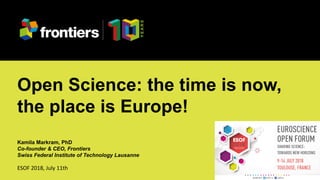 Kamila Markram at ESOF 2018, July 11th
Open Science: the time is now,
the place is Europe!
Kamila Markram, PhD
Co-founder & CEO, Frontiers
Swiss Federal Institute of Technology Lausanne
ESOF 2018, July 11th
 