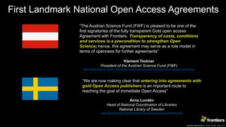 Kamila Markram at ESOF 2018, July 11th
First Landmark National Open Access Agreements
“The Austrian Science Fund (FWF) is pleased to be one of the
first signatories of the fully transparent Gold open access
Agreement with Frontiers. Transparency of costs, conditions
and services is a precondition to strengthen Open
Science; hence, this agreement may serve as a role model in
terms of openness for further agreements”
Klement Tockner
President of the Austrian Science Fund (FWF)
https://blog.frontiersin.org/2017/12/20/open-access-publishing-deal-university-vienna-austrian-science-fund/
“We are now making clear that entering into agreements with
gold Open Access publishers is an important route to
reaching the goal of immediate Open Access”
Anna Lundén
Head of National Coordination of Libraries
National Library of Sweden
https://blog.frontiersin.org/2018/06/01/sweden-open-access-publishing-deal/
 