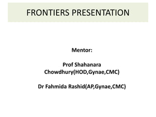 FRONTIERS PRESENTATION
Mentor:
Prof Shahanara
Chowdhury(HOD,Gynae,CMC)
Dr Fahmida Rashid(AP,Gynae,CMC)
 