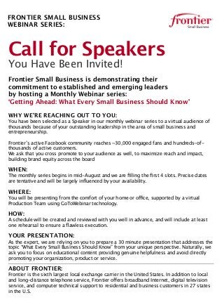 Call for Speakers
You Have Been Invited!
Frontier Small Business is demonstrating their
commitment to established and emerging leaders
by hosting a Monthly Webinar series:
‘Getting Ahead: What Every Small Business Should Know’
WHY WE’RE REACHING OUT TO YOU:
You have been selected as a Speaker in our monthly webinar series to a virtual audience of
thousands because of your outstanding leadership in the area of small business and
entrepreneurship.
Frontier’s active Facebook community reaches ~30,000 engaged fans and hundreds-of-
thousands of active customers.
We ask that you cross promote to your audience as well, to maximize reach and impact,
building brand equity across the board
WHEN:
The monthly series begins in mid-August and we are ﬁlling the ﬁrst 4 slots. Precise dates
are tentative and will be largely inﬂuenced by your availability.
WHERE:
You will be presenting from the comfort of your home or office, supported by a virtual
Production Team using GoToWebinar technology.
HOW:
A schedule will be created and reviewed with you well in advance, and will include at least
one rehearsal to ensure a ﬂawless execution.
YOUR PRESENTATION:
As the expert, we are relying on you to prepare a 30 minute presentation that addresses the
topic “What Every Small Business Should Know” from your unique perspective. Naturally, we
ask you to focus on educational content providing genuine helpfulness and avoid directly
promoting your organization, product or service.
ABOUT FRONTIER:
Frontier is the sixth largest local exchange carrier in the United States. In addition to local
and long-distance telephone service, Frontier offers broadband Internet, digital television
service, and computer technical support to residential and business customers in 27 states
in the U.S.
FRONTIER SMALL BUSINESS
WEBINAR SERIES:
 