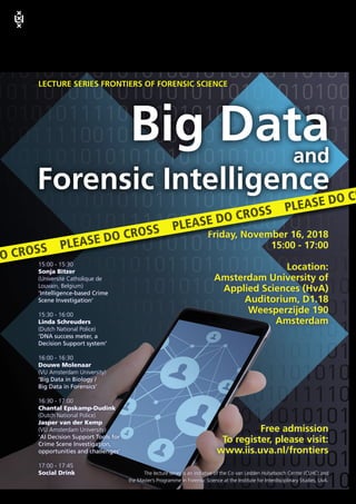 LECTURE SERIES FRONTIERS OF FORENSIC SCIENCE
The lecture series is an initiative of the Co van Ledden Hulsebosch Center (CLHC) and
the Master’s Programme in Forensic Science at the Institute for Interdisciplinary Studies, UvA.
15:00 - 15:30
Sonja Bitzer
(Université Catholique de
Louvain, Belgium)
’Intelligence-based Crime
Scene Investigation’
15:30 - 16:00
Linda Schreuders
(Dutch National Police)
’DNA success meter, a
Decision Support system’
16:00 - 16:30
Douwe Molenaar
(VU Amsterdam University)
’Big Data in Biology /
Big Data in Forensics’
16:30 - 17:00
Chantal Epskamp-Dudink
(Dutch National Police)
Jasper van der Kemp
(VU Amsterdam University)
’AI Decision Support Tools for
Crime Scene Investigation,
opportunities and challenges’
17:00 - 17:45
Social Drink
Friday, November 16, 2018
15:00 - 17:00
Location:
Amsterdam University of
Applied Sciences (HvA)
Auditorium, D1.18
Weesperzijde 190
Amsterdam
Free admission
To register, please visit:
www.iis.uva.nl/frontiers
Big Dataand
Forensic Intelligence
DO CROSS PLEASE DO CROSS PLEASE DO CROSS PLEASE DO CR
Institute for Interdisciplinary Studies
 
