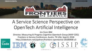 A Service Science Perspective on
OpenTech Artificial Intelligence
Jim from IBM
Director, Measuring AI Progress Cognitive Opentech Group (MAP COG)
Frontiers in Service Conference, Austin, TX USA, Sept 8, 2018
http://slideshare.net/spohrer/frontiers-opentechai-20180908-v3
9/8/2018 (c) IBM MAP COG .| 1
 