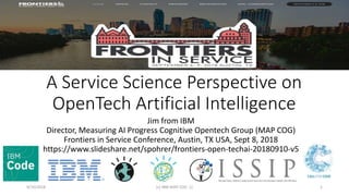 A Service Science Perspective on
OpenTech Artificial Intelligence
Jim from IBM
Director, Measuring AI Progress Cognitive Opentech Group (MAP COG)
Frontiers in Service Conference, Austin, TX USA, Sept 8, 2018
https://www.slideshare.net/spohrer/frontiers-open-techai-20180910-v5
9/10/2018 (c) IBM MAP COG .| 1
 