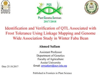 Identification and Verification of QTL Associated with
Frost Tolerance Using Linkage Mapping and Genome
Wide Association Study in Winter Faba Bean
Assistant Professor
Department of Genetics
Faculty of Agriculture
Assiut University
Date 25.10.2017
Published in Frontiers in Plant Science
Ahmed Sallam
2017/2018
Email: amsallam@aun.edu.eg
 