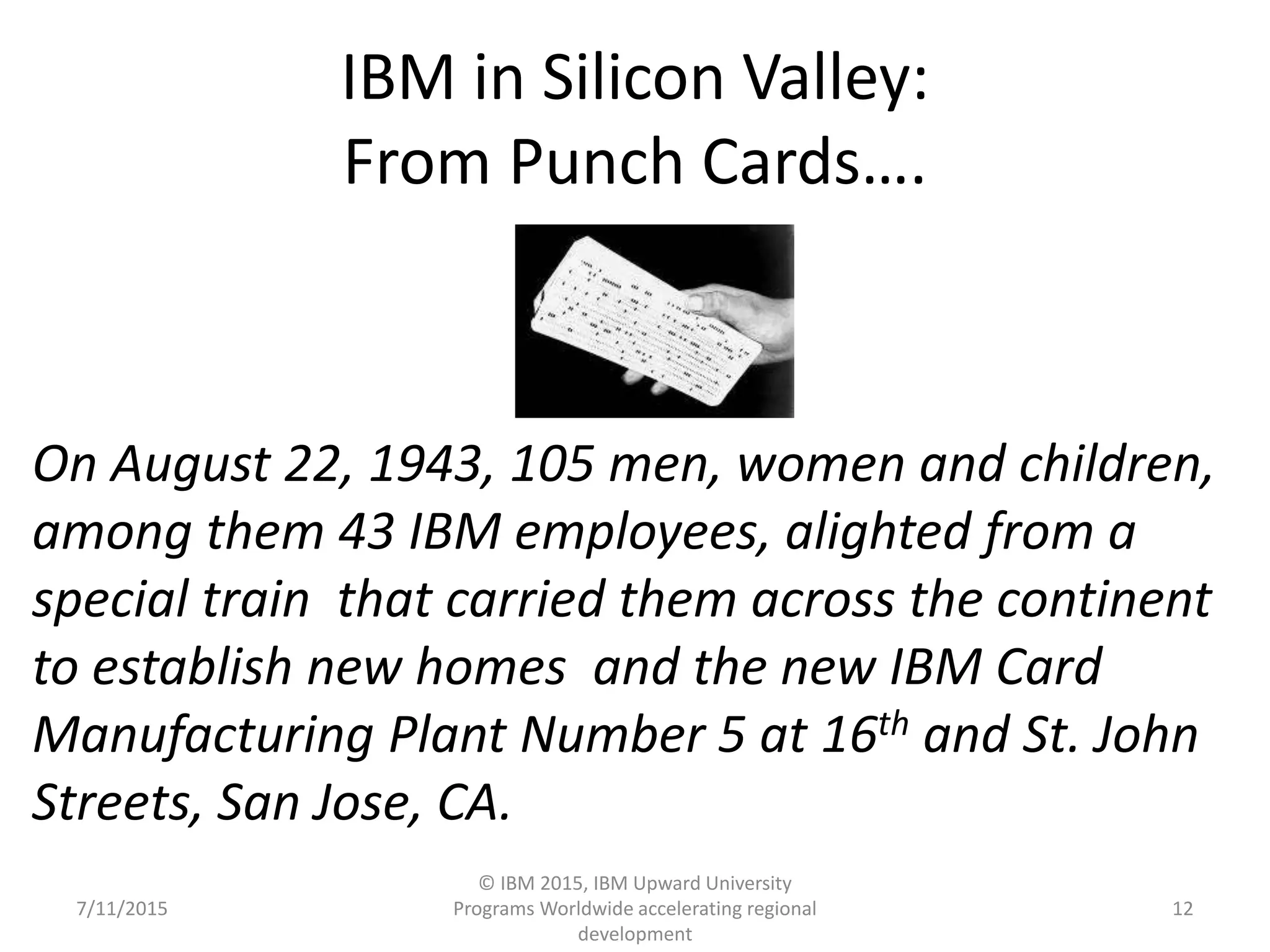 IBM in Silicon Valley:
From Punch Cards….
7/11/2015
© IBM 2015, IBM Upward University
Programs Worldwide accelerating regional
development
12
On August 22, 1943, 105 men, women and children,
among them 43 IBM employees, alighted from a
special train that carried them across the continent
to establish new homes and the new IBM Card
Manufacturing Plant Number 5 at 16th and St. John
Streets, San Jose, CA.
 