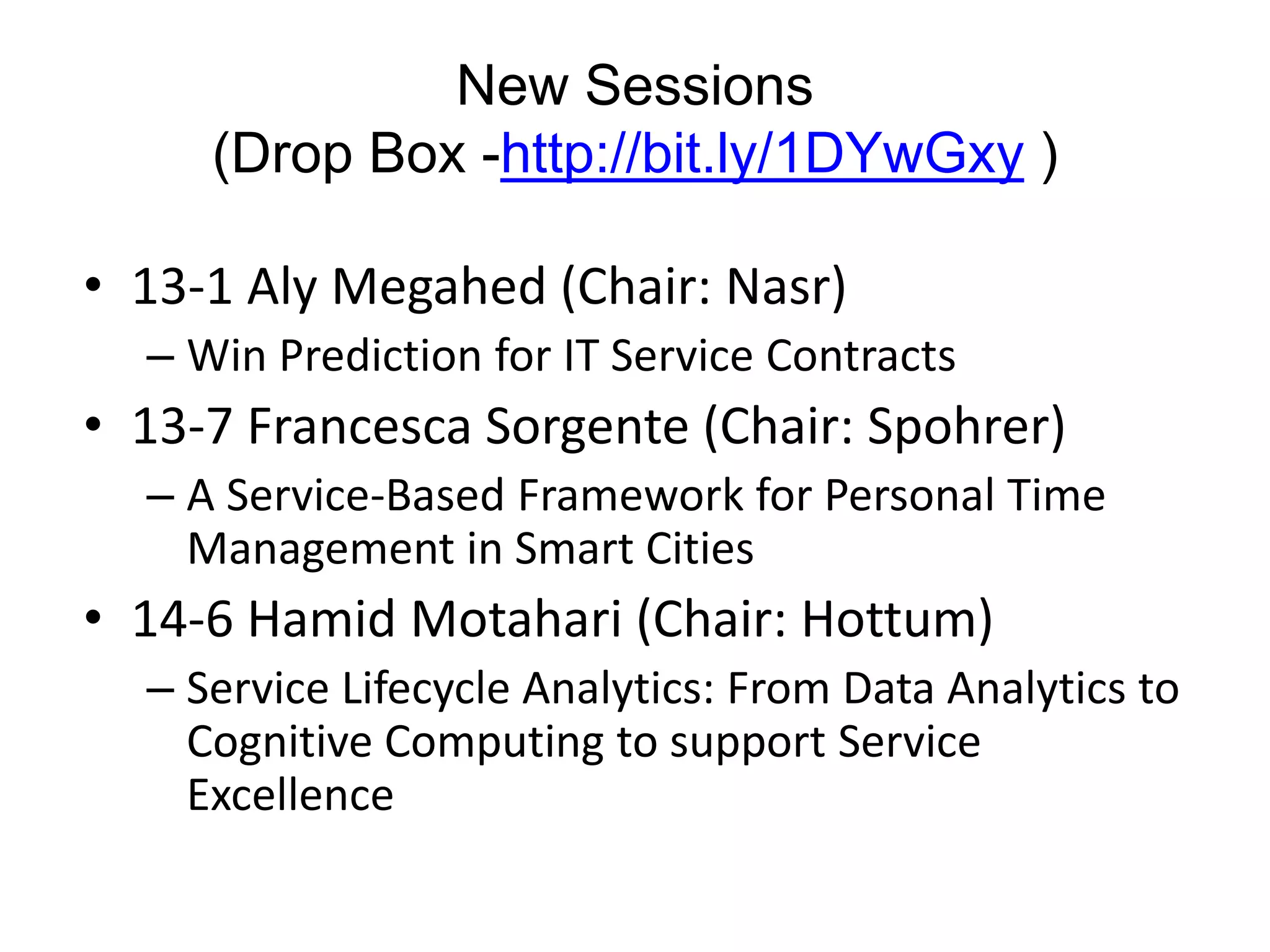 New Sessions
(Drop Box -http://bit.ly/1DYwGxy )
• 13-1 Aly Megahed (Chair: Nasr)
– Win Prediction for IT Service Contracts
• 13-7 Francesca Sorgente (Chair: Spohrer)
– A Service-Based Framework for Personal Time
Management in Smart Cities
• 14-6 Hamid Motahari (Chair: Hottum)
– Service Lifecycle Analytics: From Data Analytics to
Cognitive Computing to support Service
Excellence
 