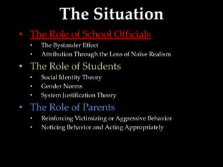 The Situation
• The Role of School Officials
  •   The Bystander Effect
  •   Attribution Through the Lens of Naïve Realism

• The Role of Students
  •   Social Identity Theory
  •   Gender Norms
  •   System Justification Theory

• The Role of Parents
  •   Reinforcing Victimizing or Aggressive Behavior
  •   Noticing Behavior and Acting Appropriately
 