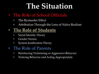 The Situation
• The Role of School Officials
  •   The Bystander Effect
  •   Attribution Through the Lens of Naïve Realism
• The Role of Students
  •   Social Identity Theory
  •   Gender Norms
  •   System Justification Theory

• The Role of Parents
  •   Reinforcing Victimizing or Aggressive Behavior
  •   Noticing Behavior and Acting Appropriately
 