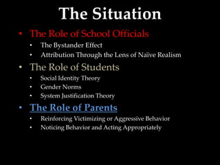 The Situation
• The Role of School Officials
  •   The Bystander Effect
  •   Attribution Through the Lens of Naïve Realism
• The Role of Students
  •   Social Identity Theory
  •   Gender Norms
  •   System Justification Theory

• The Role of Parents
  •   Reinforcing Victimizing or Aggressive Behavior
  •   Noticing Behavior and Acting Appropriately
 