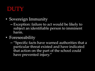 DUTY
• Sovereign Immunity
  – Exception: failure to act would be likely to
    subject an identifiable person to imminent
    harm.
• Foreseeability
  – “Specific facts have warned authorities that a
    particular threat existed and have indicated
    that action on the part of the school could
    have prevented injury.”
 