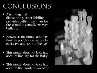 CONCLUSIONS
 Assuming high
  discounting, strict liability
  provides better incentives for
  the school to actually prevent
  bullying

 However, the model assumes
  that the policies are mutually
  exclusive and 100% effective

 This model does not take into
  account liability for the bully

 This model does not take into
  account the family as an actor
 