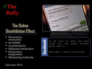 The
 Bully
o The Victim
os
     The Online
 Disinhibition Effect
  Dissociative
   Anonymity
                              Ya we kick it    with the true
  Invisibility               irish not the    gross slutter
  Asynchronicity             poser ones :)
  Solipsistic Introjection
  Dissociative               Know what I hate? Irish sluts
   Imagination
  Minimizing Authority

 John Suler, Ph.D.
 