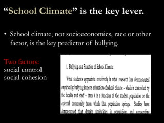 “School Climate” is the key lever.

• School climate, not socioeconomics, race or other
  factor, is the key predictor of bullying.

Two factors:
social control
social cohesion
 