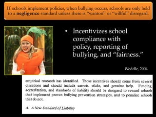 If schools implement policies, when bullying occurs, schools are only held
 to a negligence standard unless there is “wanton” or “willful” disregard.


                              • Incentivizes school
                                compliance with
                                policy, reporting of
                                bullying, and “fairness.”

                                                            Weddle, 2004
 