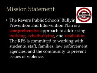 Mission Statement
• The Revere Public Schools’ Bullying
  Prevention and Intervention Plan is a
  comprehensive approach to addressing
  bullying, cyberbullying, and retaliation.
  The RPS is committed to working with
  students, staff, families, law enforcement
  agencies, and the community to prevent
  issues of violence.
 