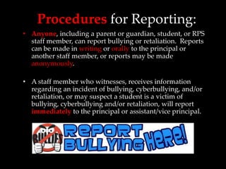Procedures for Reporting:
• Anyone, including a parent or guardian, student, or RPS
  staff member, can report bullying or retaliation. Reports
  can be made in writing or orally to the principal or
  another staff member, or reports may be made
  anonymously.

• A staff member who witnesses, receives information
  regarding an incident of bullying, cyberbullying, and/or
  retaliation, or may suspect a student is a victim of
  bullying, cyberbullying and/or retaliation, will report
  immediately to the principal or assistant/vice principal.
 