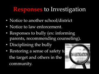 Responses to Investigation
• Notice to another school/district
• Notice to law enforcement.
• Responses to bully (ex: informing
  parents, recommending counseling).
• Disciplining the bully
• Restoring a sense of safety to
  the target and others in the
  community.
 