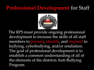Professional Development for Staff



The RPS must provide ongoing professional
development to increase the skills of all staff
members to prevent, identify, and respond to
bullying, cyberbullying, and/or retaliation.
The goal of professional development is to
establish a common understanding of all of
the elements of the districts Anti-Bullying
Program.
 