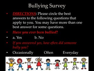 Bullying Survey
•   DIRECTIONS: Please circle the best
    answers to the following questions that
    apply to you. You may have more than one
    best answer for some questions.
•   Have you ever been bullied?
•   a. Yes        b. No
•   If you answered yes, how often did someone
    bully you?
•   Occasionally         Often        Everyday
 