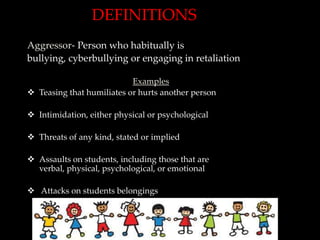 DEFINITIONS
Aggressor- Person who habitually is
bullying, cyberbullying or engaging in retaliation

                           Examples
 Teasing that humiliates or hurts another person

 Intimidation, either physical or psychological

 Threats of any kind, stated or implied

 Assaults on students, including those that are
  verbal, physical, psychological, or emotional

 Attacks on students belongings
 