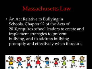 Massachusetts Law
• An Act Relative to Bullying in
  Schools, Chapter 92 of the Acts of
  2010,requires school leaders to create and
  implement strategies to prevent
  bullying, and to address bullying
  promptly and effectively when it occurs.
 