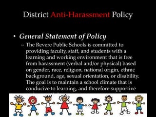 District Anti-Harassment Policy

• General Statement of Policy
  – The Revere Public Schools is committed to
    providing faculty, staff, and students with a
    learning and working environment that is free
    from harassment (verbal and/or physical) based
    on gender, race, religion, national origin, ethnic
    background, age, sexual orientation, or disability.
    The goal is to maintain a school climate that is
    conducive to learning, and therefore supportive
    and respectful.
 