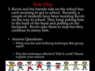 Role Play
3. Kevin and his friends ride on the school bus
   each morning to get to school. Recently, a
   couple of students have been taunting Kevin
   on the way to school. They keep poking him
   in the back of the head and pulling on his
   backpack. Kevin asks them to stop but they
   continue to annoy him.

• Answer Questions:
  – What was the anti bullying technique this group
    used?

  – Was the technique effective? Did it work? Please
    explain your answer
 