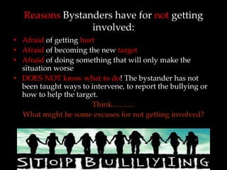 Reasons Bystanders have for not getting
                 involved:
• Afraid of getting hurt
• Afraid of becoming the new target
• Afraid of doing something that will only make the
  situation worse
• DOES NOT know what to do! The bystander has not
  been taught ways to intervene, to report the bullying or
  how to help the target.
                       Think………
  What might be some excuses for not getting involved?
 