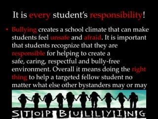 It is every student’s responsibility!
• Bullying creates a school climate that can make
  students feel unsafe and afraid. It is important
  that students recognize that they are
  responsible for helping to create a
  safe, caring, respectful and bully-free
  environment. Overall it means doing the right
  thing to help a targeted fellow student no
  matter what else other bystanders may or may
  not be doing.
 