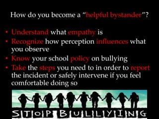 How do you become a “helpful bystander”?

• Understand what empathy is
• Recognize how perception influences what
  you observe
• Know your school policy on bullying
• Take the steps you need to in order to report
  the incident or safely intervene if you feel
  comfortable doing so
 