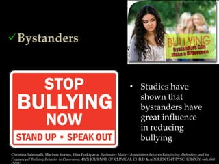 o The Bully
o The Victim

Bystanders


                                                                          • Studies have
                                                                            shown that
                                                                            bystanders have
                                                                            great influence
                                                                            in reducing
                                                                            bullying
 Christina Salmivalli, Marinus Voeten, Elisa Poskiparta, Bystanders Matter: Associations Between Reinforcing, Defending, and the
 Frequency of Bullying Behavior in Classrooms, 40(5) JOURNAL OF CLINICAL CHILD & ADOLESCENT PYSCHOLOGY, 668, 668
 